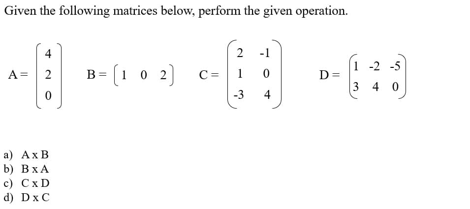 Given the following matrices below, perform the given operation.
4
2
-1
1 -2 -5
B= [1 0 2]
C =
A =
В
1
D =
3 4 0
-3
4
а) АхВ
b) ВхА
с) СxD
d) Dx C
