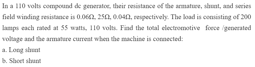 In a 110 volts compound de generator, their resistance of the armature, shunt, and series
field winding resistance is 0.062, 25Q, 0.042, respectively. The load is consisting of 200
lamps each rated at 55 watts, 110 volts. Find the total electromotive force /generated
voltage and the armature current when the machine is connected:
a. Long shunt
b. Short shunt
