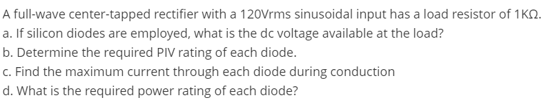 A full-wave center-tapped rectifier with a 120Vrms sinusoidal input has a load resistor of 1KO.
a. If silicon diodes are employed, what is the dc voltage available at the load?
b. Determine the required PIV rating of each diode.
c. Find the maximum current through each diode during conduction
d. What is the required power rating of each diode?
