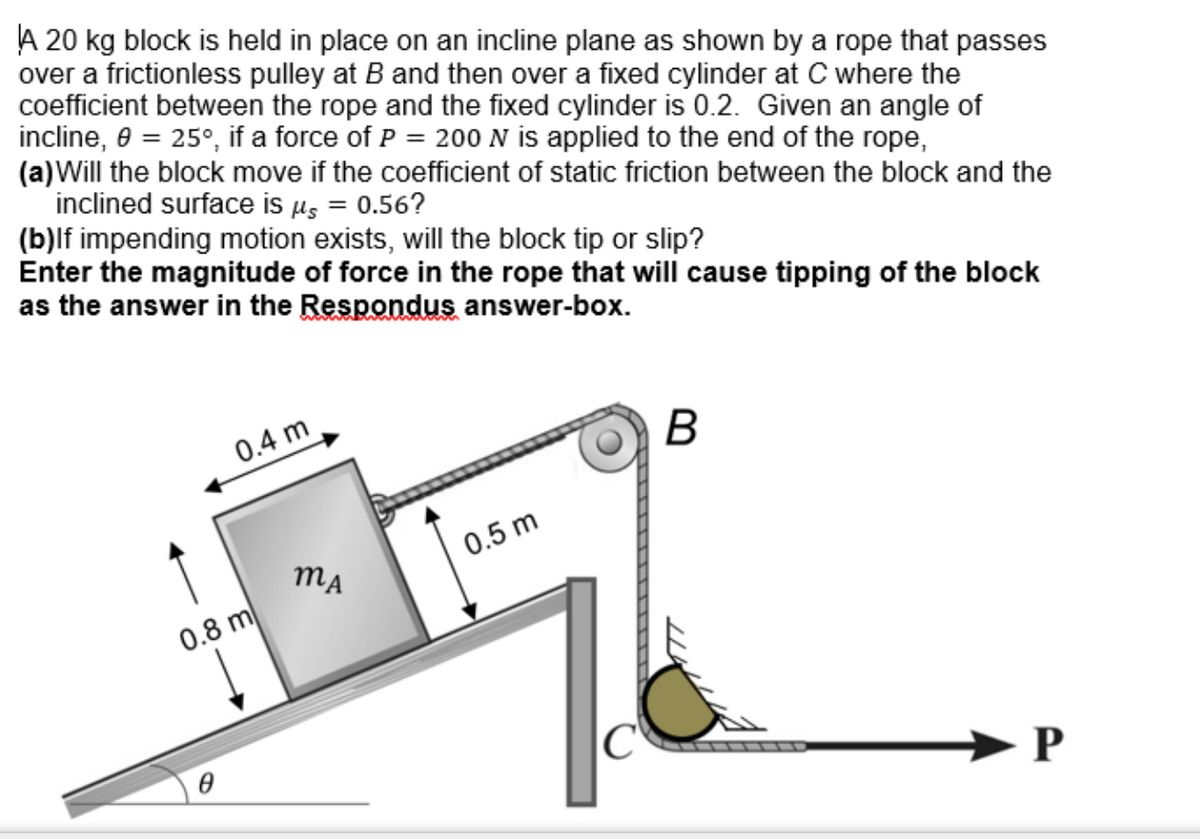 A 20 kg block is held in place on an incline plane as shown by a rope that passes
over a frictionless pulley at B and then over a fixed cylinder at C where the
coefficient between the rope and the fixed cylinder is 0.2. Given an angle of
incline, 0 = 25°, if a force of P = 200 N is applied to the end of the rope,
(a) Will the block move if the coefficient of static friction between the block and the
inclined surface is μ = 0.56?
(b)lf impending motion exists, will the block tip or slip?
Enter the magnitude of force in the rope that will cause tipping of the block
as the answer in the Respondus answer-box.
0.4 m
0.8 m
MA
0.5 m
C
B
P