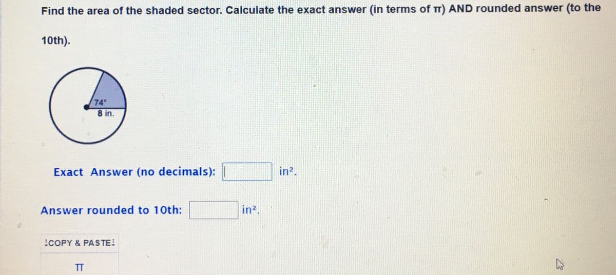 Find the area of the shaded sector. Calculate the exact answer (in terms of T) AND rounded answer (to the
10th).
74
8 in.
Exact Answer (no decimals):
in?.
Answer rounded to 10th:
in?.
COPY & PASTE
TT
