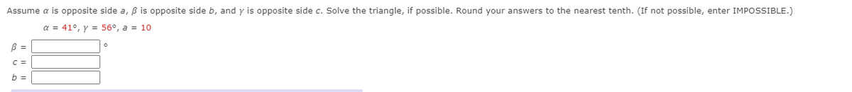 Assume a is opposite side a, B is opposite side b, and y is opposite side c. Solve the triangle, if possible. Round your answers to the nearest tenth. (If not possible, enter IMPOSSIBLE.)
a = 41°, y = 56°, a = 10
B =
C =
b =
