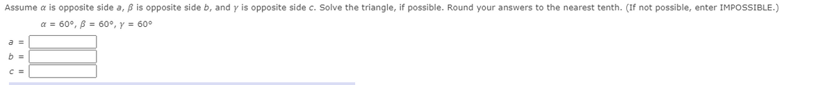 Assume a is opposite side a, B is opposite side b, and y is opposite side c. Solve the triangle, if possible. Round your answers to the nearest tenth. (If not possible, enter IMPOSSIBLE.)
a = 60°, B = 60°, y = 60°
a =
b =
C =
