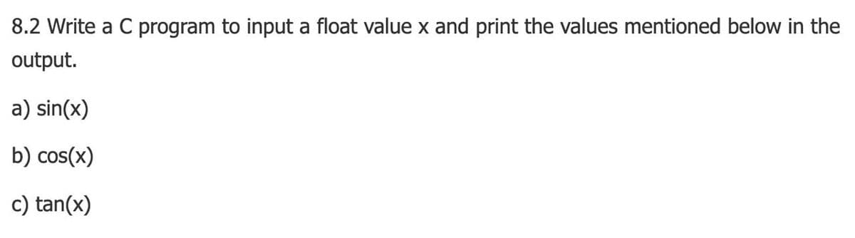 8.2 Write a C program to input a float value x and print the values mentioned below in the
output.
a) sin(x)
b) cos(x)
c) tan(x)
