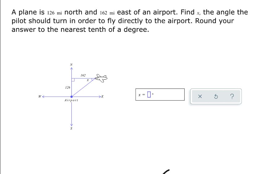 A plane is 126 mi north and 162 mi east of an airport. Find x, the angle the
pilot should turn in order to fly directly to the airport. Round your
answer to the nearest tenth of a degree.
162
126
>E
Airport
