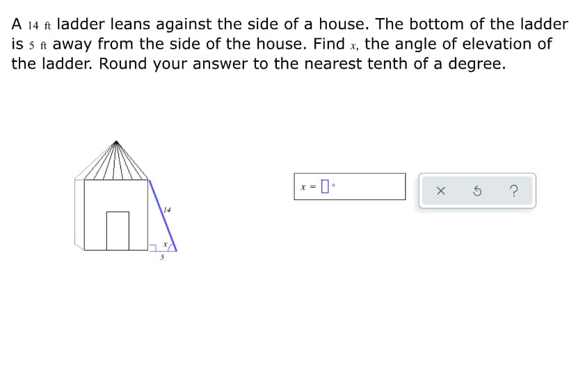 A 14 ft ladder leans against the side of a house. The bottom of the ladder
is 5 t away from the side of the house. Find x, the angle of elevation of
the ladder. Round your answer to the nearest tenth of a degree.
x = 0•
?
14
