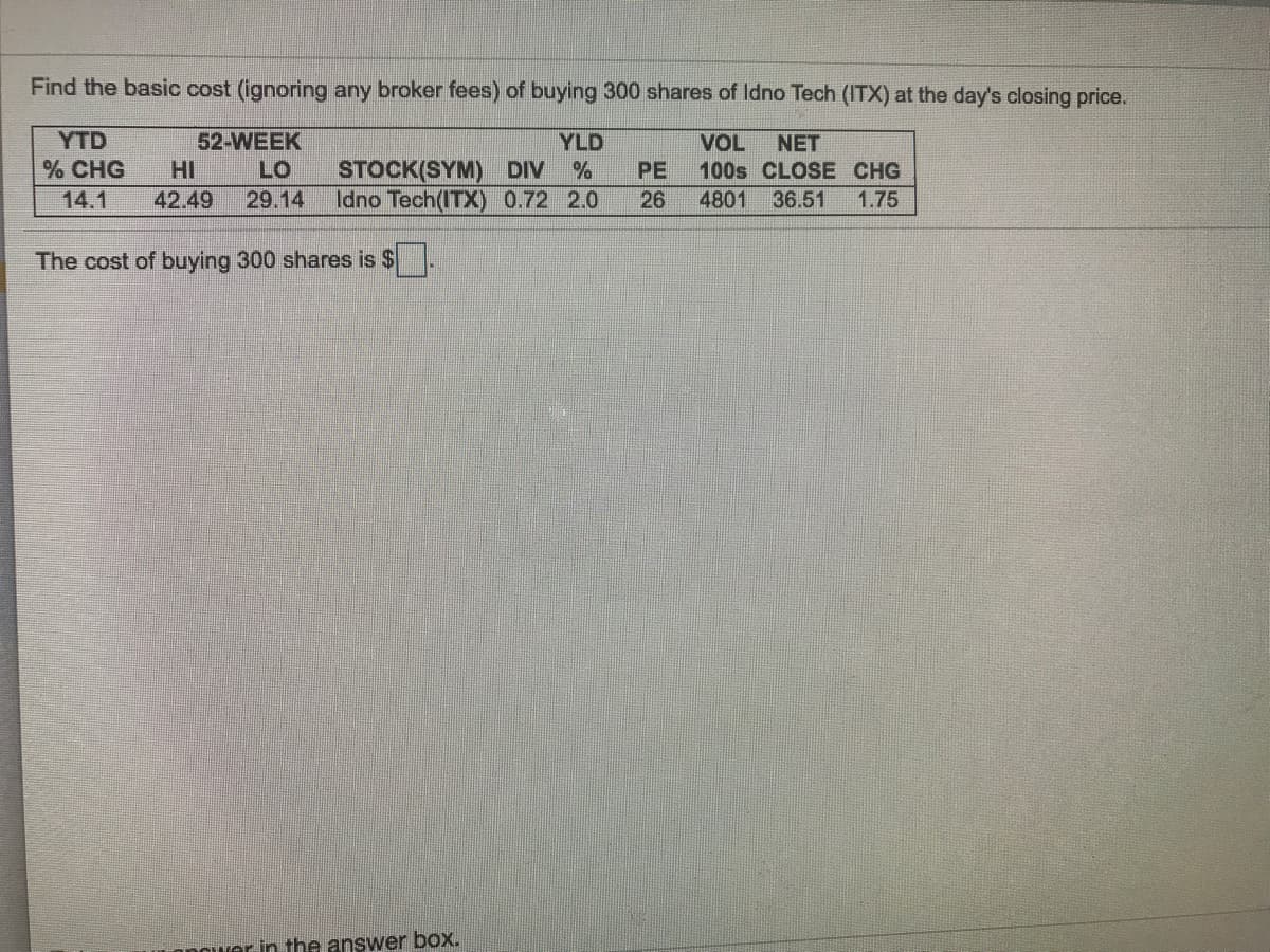 Find the basic cost (ignoring any broker fees) of buying 300 shares of Idno Tech (ITX) at the day's closing price.
YTD
% CHG
52-WEEK
HI
YLD
STOCK(SYM) DIV %
Idno Tech(ITX) 0.72 2.0
VOL
100s CLOSE CHG
NET
LO
PE
14.1
42.49
29.14
26
4801
36.51
1.75
The cost of buying 300 shares is $
nnaver in the answer box.
