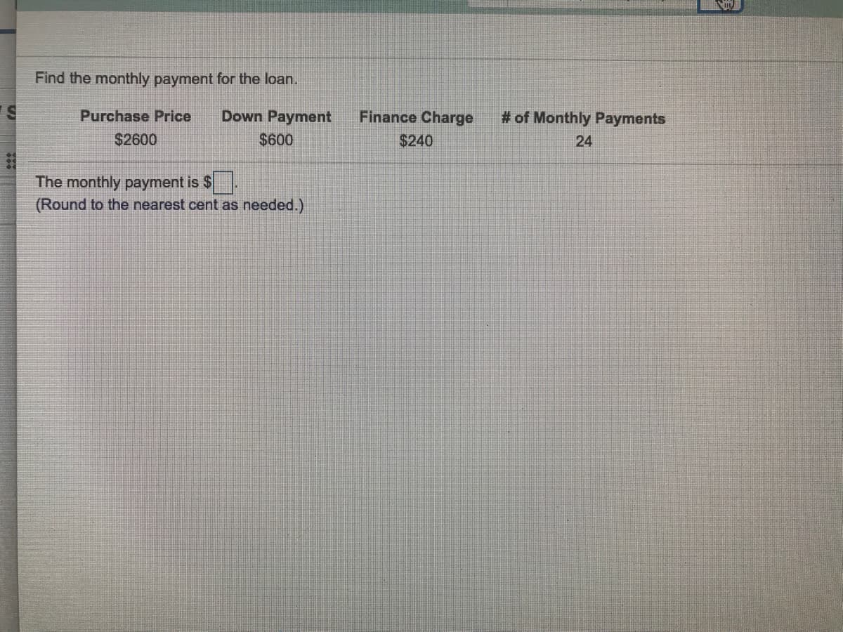 Find the monthly payment for the loan.
Purchase Price
Down Payment
Finance Charge
# of Monthly Payments
$2600
$600
$240
24
The monthly payment is $
(Round to the nearest cent as needed.)
