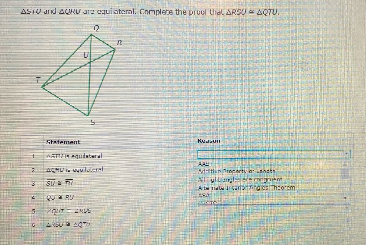 ASTU and AQRU are equilateral. Complete the proof that ARSU = AQTU.
R
Statement
Reason
ASTU is equilateral
AAS
2
AQRU is equilateral
Additive Property of Length
All right angles are congruent
Alternate Interior Angles Theorem
SU TU
ASA
QU E RU
COCTO
ZQUT LRUS
ARSU AQTU
5.
