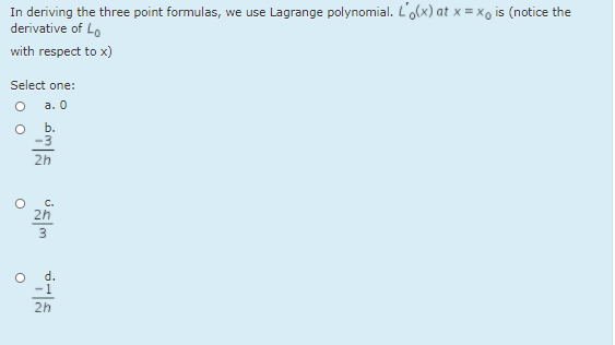 In deriving the three point formulas, we use Lagrange polynomial. L'o(x) at x = xo is (notice the
derivative of Lo
with respect to x)
Select one:
а. 0
b.
-3
2h
C.
2h
d.
-1
2h
