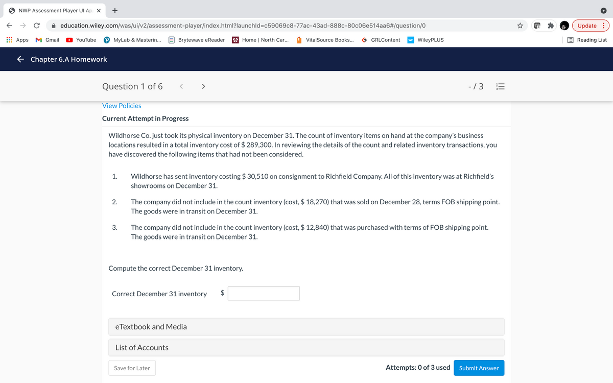 NWP Assessment Player UI Ap X
+
->
A education.wiley.com/was/ui/v2/assessment-player/index.html?launchld=c59069c8-77ac-43ad-888c-80c06e514aa6#/question/0
Update :
Apps M Gmail
YouTube
P MyLab & Masterin...
E Brytewave eReader
E Home | North Car...
VitalSource Books...
GRLContent
WP WileyPLUS
E Reading List
E Chapter 6.A Homework
Question 1 of 6
>
-/3
View Policies
Current Attempt in Progress
Wildhorse Co. just took its physical inventory on December 31. The count of inventory items on hand at the company's business
locations resulted in a total inventory cost of $ 289,300. In reviewing the details of the count and related inventory transactions, you
have discovered the following items that had not been considered.
1.
Wildhorse has sent inventory costing $ 30,510 on consignment to Richfield Company. All of this inventory was at Richfield's
showrooms on December 31.
The company did not include in the count inventory (cost, $ 18,270) that was sold on December 28, terms FOB shipping point.
The goods were in transit on December 31.
2.
The company did not include in the count inventory (cost, $ 12,840) that was purchased with terms of FOB shipping point.
The goods were in transit on December 31.
3.
Compute the correct December 31 inventory.
Correct December 31 inventory
eTextbook and Media
List of Accounts
Save for Later
Attempts: 0 of 3 used
Submit Answer
II
%24
