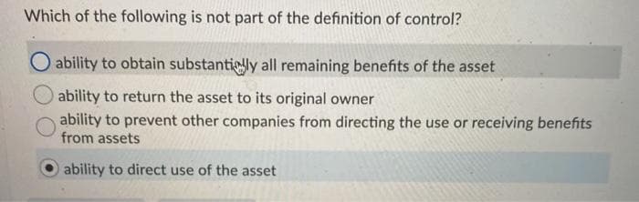 Which of the following is not part of the definition of control?
O ability to obtain substantigly all remaining benefits of the asset
ability to return the asset to its original owner
ability to prevent other companies from directing the use or receiving benefits
from assets
ability to direct use of the asset
