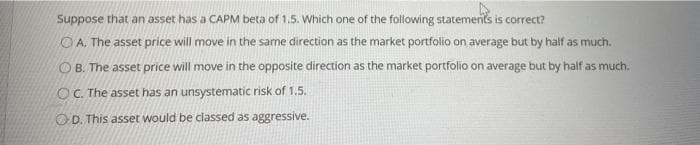 Suppose that an asset has a CAPM beta of 1.5. Which one of the following statements is correct?
O A. The asset price will move in the same direction as the market portfolio on average but by half as much.
O B. The asset price will move in the opposite direction as the market portfolio on average but by half as much.
OC. The asset has an unsystematic risk of 1.5.
OD. This asset would be classed as aggressive.
