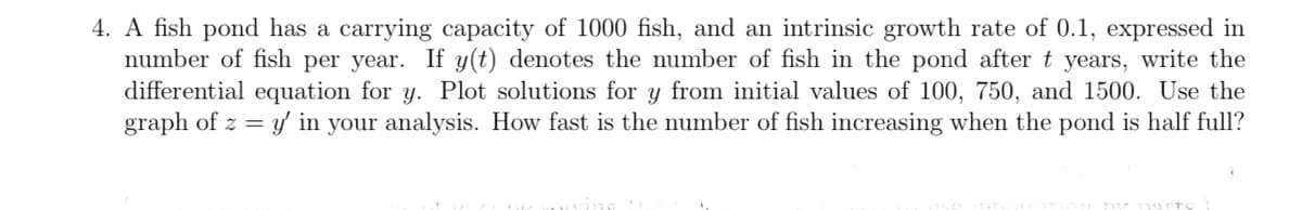 4. A fish pond has a carrying capacity of 1000 fish, and an intrinsic growth rate of 0.1, expressed in
number of fish per year. If y(t) denotes the number of fish in the pond after t years, write the
differential equation for y. Plot solutions for y from initial values of 100, 750, and 1500. Use the
graph of z = y in your analysis. How fast is the number of fish increasing when the pond is half full?
