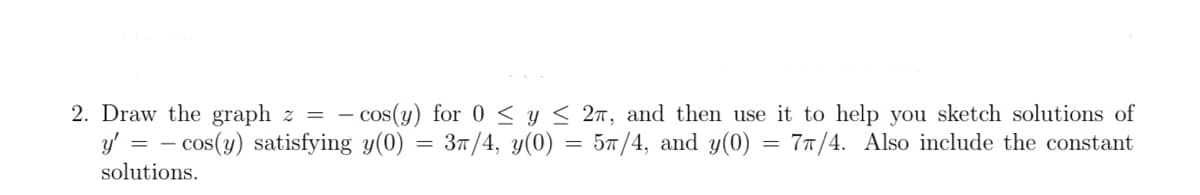 2. Draw the graph z = -
- cos(y) for 0 < y < 2n, and then use it to help you sketch solutions of
y' = - cos(y) satisfying y(0) = 37/4, y(0) = 57/4, and y(0) = 77/4. Also include the constant
solutions.
