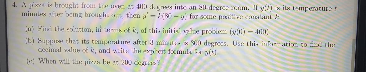 4. A pizza is brought from the oven at 400 degrees into an 80-degree room. If y(t) is its temperature t
minutes after being brought out, then y' = k(80 – y) for some positive constant k.
(a) Find the solution, in terms of k, of this initial value problem (y(0) = 400).
(b) Suppose that its temperature after 3 minutes is 300 degrees. Use this information to find the
decimal value of k, and write the explicit formula for y(t).
(c) When will the pizza be at 200 degrees?
