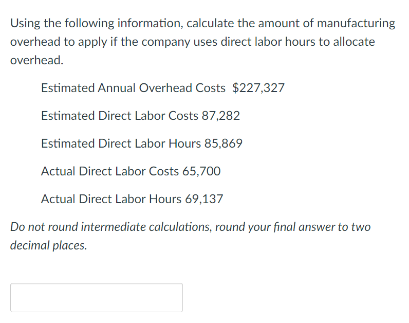 Using the following information, calculate the amount of manufacturing
overhead to apply if the company uses direct labor hours to allocate
overhead.
Estimated Annual Overhead Costs $227,327
Estimated Direct Labor Costs 87,282
Estimated Direct Labor Hours 85,869
Actual Direct Labor Costs 65,700
Actual Direct Labor Hours 69,137
Do not round intermediate calculations, round your final answer to two
decimal places.