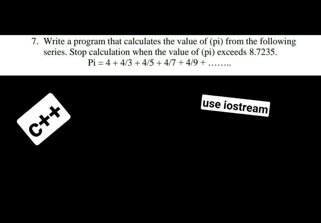 7. Write a program that calculates the value of (pi) from the following
series. Stop calculation when the value of (pi) exceeds 8.7235.
Pi = 4 + 4/3 + 4/5 +4/7 + 4/9 +
.... .....
use iostream
C++
