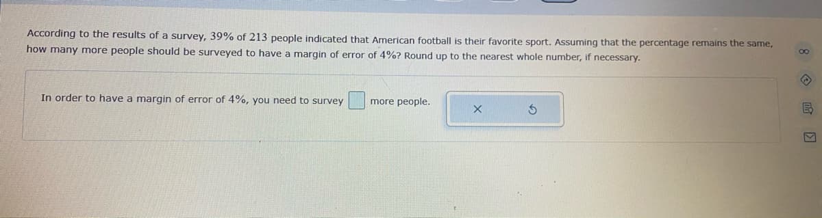 According to the results of a survey, 39% of 213 people indicated that American football is their favorite sport. Assuming that the percentage remains the same,
how many more people should be surveyed to have a margin of error of 4%? Round up to the nearest whole number, if necessary.
In order to have a margin of error of 4%, you need to survey
more people.
