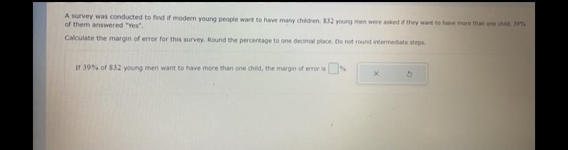 A survey was conducted to find if modern young people want to have many children. 832 young men were asked if they want to have more than one child. 39%
of them answered "Yes".
Calculate the margin of error for this survey. Round the percentage to one decimal place. Do not round intermediate steps.
If 39% of 832 young men want to have more than one child, the margin of error is
