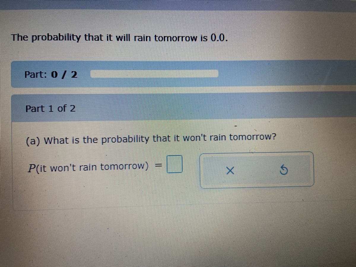 The probability that it will rain tomorrow is 0.0.
Part: 0/2
Part 1 of 2
(a) What is the probability that it won't rain tomorrow?
P(it won't rain tomorrow)
の
