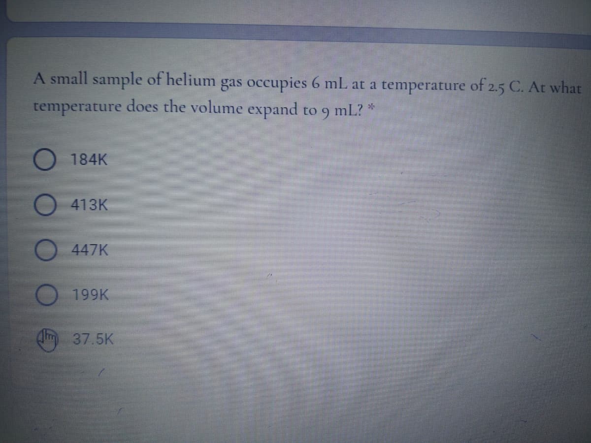 A small sample of helium gas occupies 6 mL at a temperature of 2.5 C. At what
temperature does the volume expand to
ml?
O 184K
413K
447K
199K
(m 37.5K
