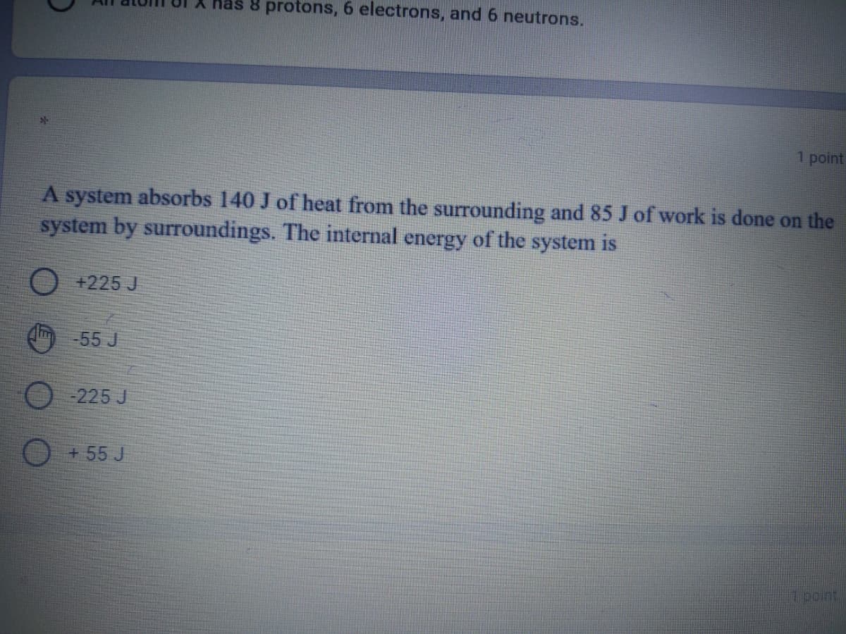 8 protons, 6 electrons, and 6 neutrons.
1 point
A system absorbs 140 J of heat from the surrounding and 85 J of work is done on the
system by surroundings. The internal energy of the system is
O +225 J
-55 J
225 J
O + 55 J
ipoint
