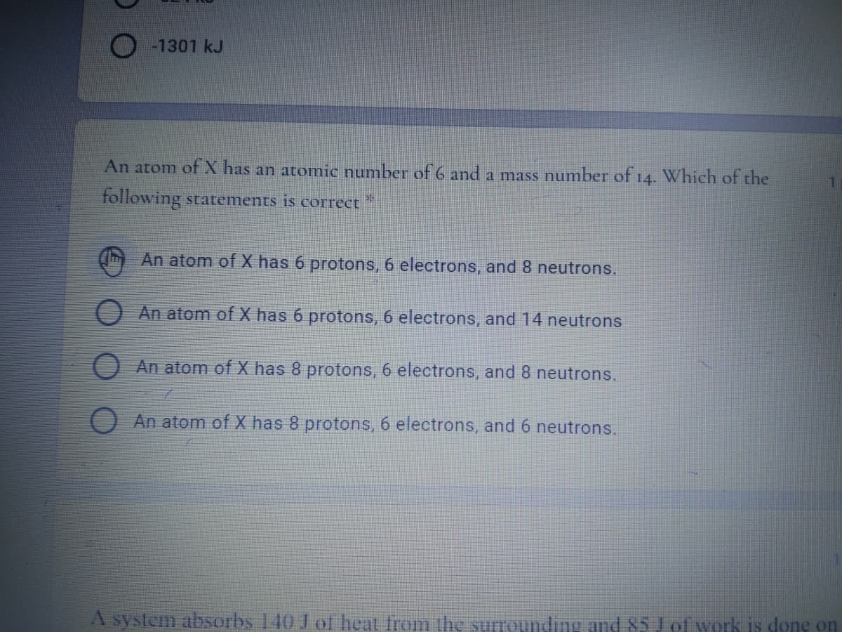 O -1301 kJ
An atom of X has an atomic number of 6 and a mass number of 14. Which of the
following statements is correct
An atom of X has 6 protons, 6 electrons, and 8 neutrons.
An atom of X has 6 protons, 6 electrons, and 14 neutrons
O An atom of X has 8 protons, 6 electrons, and8 neutrons.
O An atom of X has 8 protons, 6 electrons, and 6 neutrons.
A system absorbs 140 J of heat from the surrounding and 85 J of work is done on
