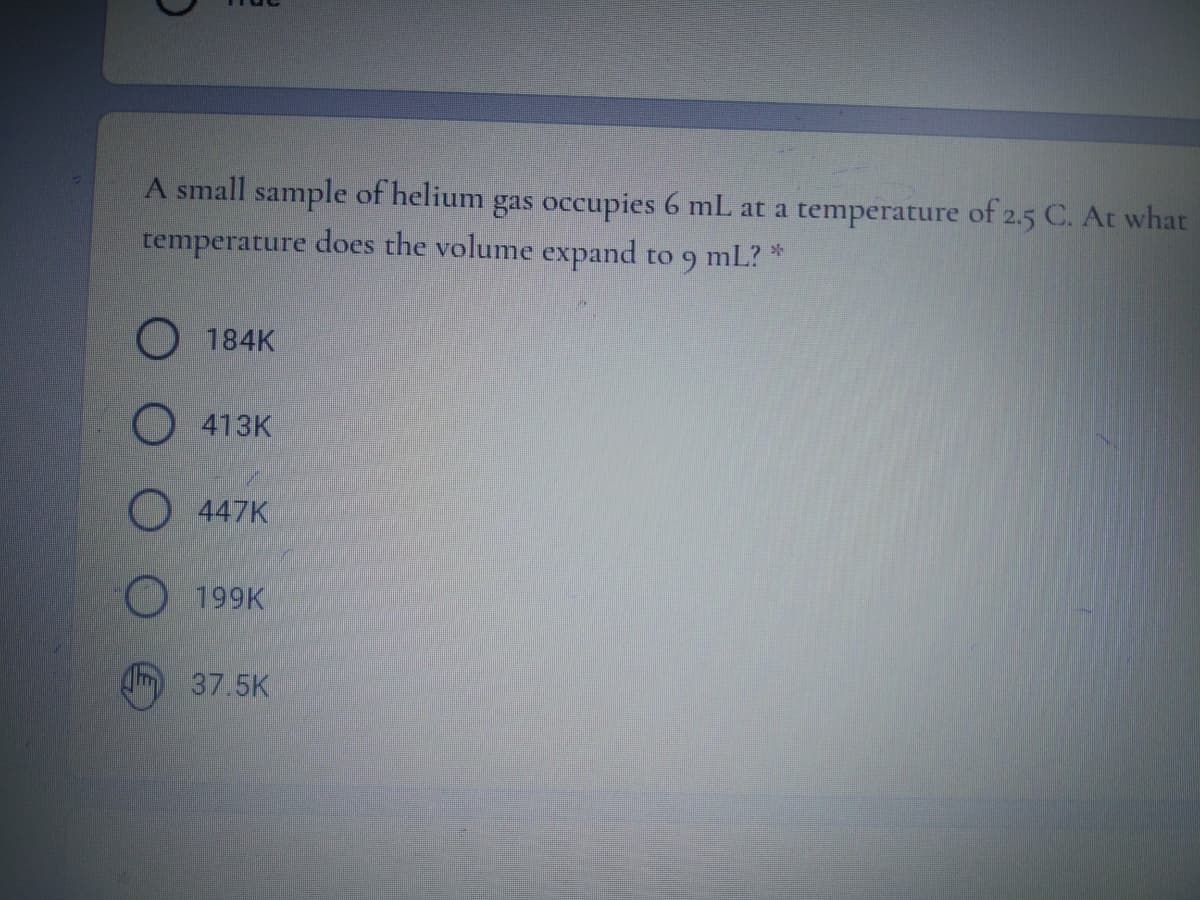 A small sample of helium gas occupies 6 mL at a temperature of 2.5 C. At what
temperature does the volume expand
to 9 mL? *
O 184K
O 413K
O 447K
O 199K
Q 37.5K
