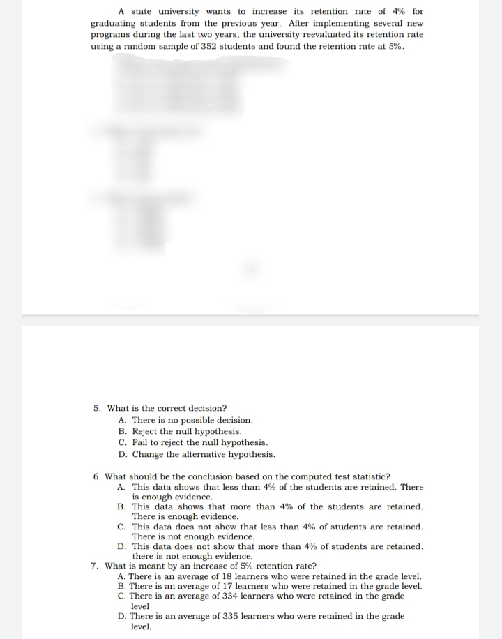 A state university wants to increase its retention rate of 4% for
graduating students from the previous year. After implementing several new
programs during the last two years, the university reevaluated its retention rate
using a random sample of 352 students and found the retention rate at 5%.
5. What is the correct decision?
A. There is no possible decision.
B. Reject the null hypothesis.
C. Fail to reject the null hypothesis.
D. Change the alternative hypothesis.
6. What should be the conclusion based on the computed test statistic?
A. This data shows that less than 4% of the students are retained. There
is enough evidence.
B. This data shows that more than 4% of the students are retained.
There is enough evidence.
C. This data does not show that less than 4% of students are retained.
There is not enough evidence.
D. This data does not show that more than 4% of students are retained.
there is not enough evidence.
7. What is meant by an increase of 5% retention rate?
A. There is an average of 18 learners who were retained in the grade level.
B. There is an average of 17 learners who were retained in the grade level.
C. There is an average of 334 learners who were retained in the grade
level
D. There is an average of 335 learners who were retained in the grade
level.