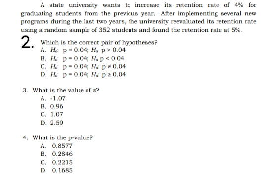 A state university wants to increase its retention rate of 4% for
graduating students from the previous year. After implementing several new
programs during the last two years, the university reevaluated its retention rate
using a random sample of 352 students and found the retention rate at 5%.
2. Which is the correct pair of hypotheses?
A. Ho: p= 0.04; Ha p > 0.04
B. Ho: p= 0.04; Ha p < 0.04.
C. Ho: p=0.04; Ha: p = 0.04
D. Ho: p= 0.04; Ha: p ≥ 0.04
3. What is the value of z?
A. -1.07
B. 0.96
C. 1.07
D. 2.59
4. What is the p-value?
A. 0.8577
B. 0.2846
C. 0.2215
D. 0.1685