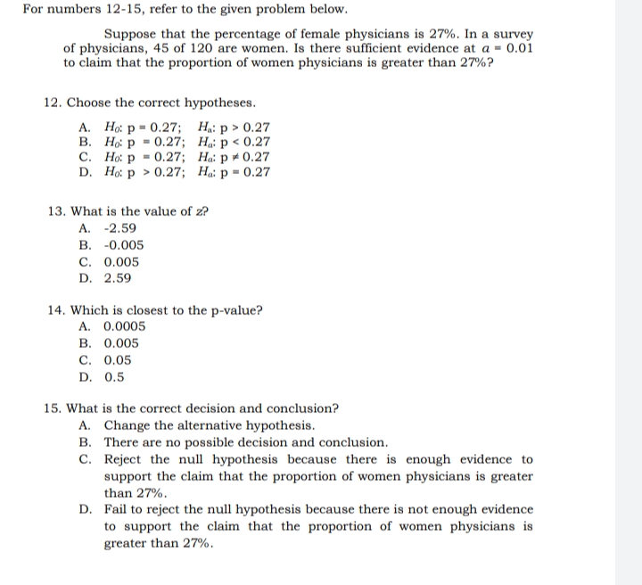 For numbers 12-15, refer to the given problem below.
Suppose that the percentage of female physicians is 27%. In a survey
of physicians, 45 of 120 are women. Is there sufficient evidence at a = 0.01
to claim that the proportion of women physicians is greater than 27%?
12. Choose the correct hypotheses.
A. Ho: p= 0.27;
H₁: p > 0.27
B.
Ho: p = 0.27;
Ha: p < 0.27
C.
Ho: p = 0.27;
Ha: p * 0.27
D. Ho: p > 0.27;
Ha: p = 0.27
13. What is the value of z?
A. -2.59
B. -0.005
C. 0.005
D. 2.59
14. Which is closest to the p-value?
A. 0.0005
B. 0.005
C. 0.05
D. 0.5
15. What is the correct decision and conclusion?
A. Change the alternative hypothesis.
B.
There are no possible decision and conclusion.
C.
Reject the null hypothesis because there is enough evidence to
support the claim that the proportion of women physicians is greater
than 27%.
D. Fail to reject the null hypothesis because there is not enough evidence
to support the claim that the proportion of women physicians is
greater than 27%.