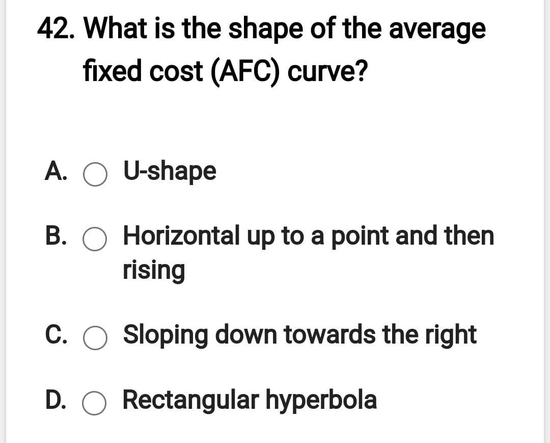 42. What is the shape of the average
fixed cost (AFC) curve?
A. O U-shape
B. O Horizontal up to a point and then
rising
С.
Sloping down towards the right
D. O Rectangular hyperbola
