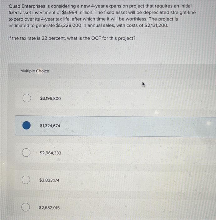 Quad Enterprises is considering a new 4-year expansion project that requires an initial
fixed asset investment of $5.994 million. The fixed asset will be depreciated straight-line
to zero over its 4-year tax life, after which time it will be worthless. The project is
estimated to generate $5,328,000 in annual sales, with costs of $2,131,200.
If the tax rate is 22 percent, what is the OCF for this project?
Multiple Choice
$3,196,800
$1,324,674
O
$2,964,333
$2,823,174
$2,682,015