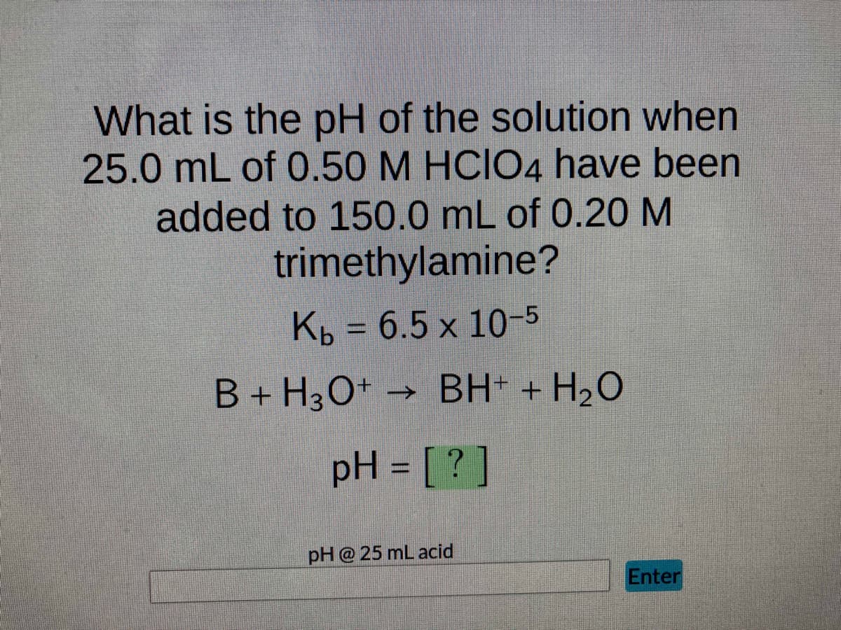 What is the pH of the solution when
25.0 mL of 0.50 M HCIO4 have been
added to 150.0 mL of 0.20 M
trimethylamine?
Kb = 6.5 x 10-5
B + H3O+ → BH+ + H₂O
pH = [?]
pH @25 mL acid
Enter