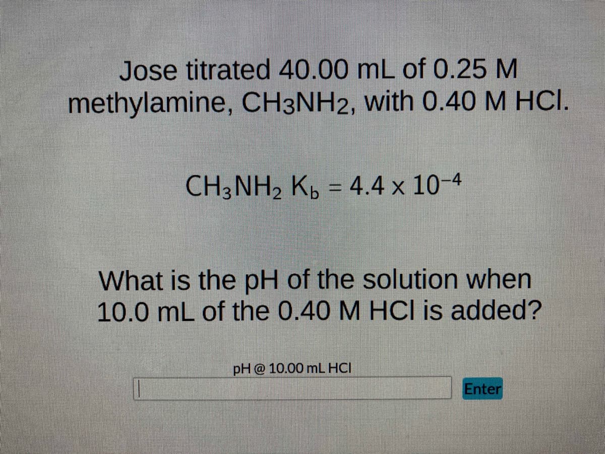 Jose titrated 40.00 mL of 0.25 M
methylamine, CH3NH2, with 0.40 M HCI.
CH3NH₂ Kb = 4.4 x 10-4
What is the pH of the solution when
10.0 mL of the 0.40 M HCI is added?
pH @ 10.00 mL HCI
Enter