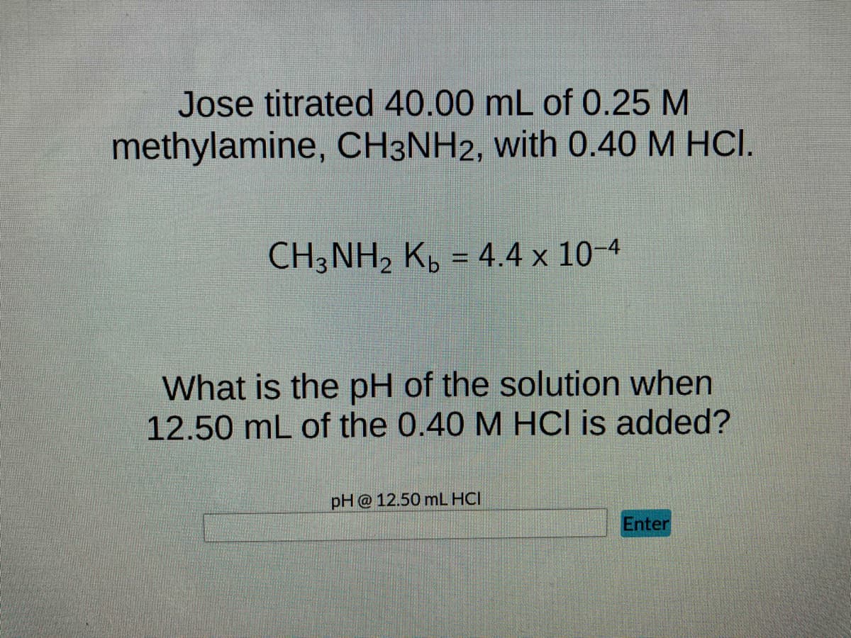Jose titrated 40.00 mL of 0.25 M
methylamine, CH3NH2, with 0.40 M HCI.
CH3NH₂ Kb = 4.4 x 10-4
What is the pH of the solution when
12.50 mL of the 0.40 M HCI is added?
pH @ 12.50 mL HCI
Enter