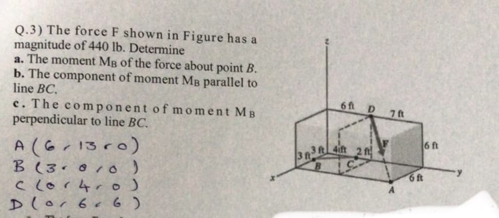 3R3t 4ift 2 fi
Q.3) The force F shown in Figure has a
magnitude of 440 lb. Determine
a. The moment MB of the force about point B.
b. The component of moment MB parallel to
line BC.
6 ft
D
7 ft
c. The component of moment MB
perpendicular to line BC.
6 ft
A (6r13ro)
B (3
clor4ro)
Dlor 6e 6 )
6ft
