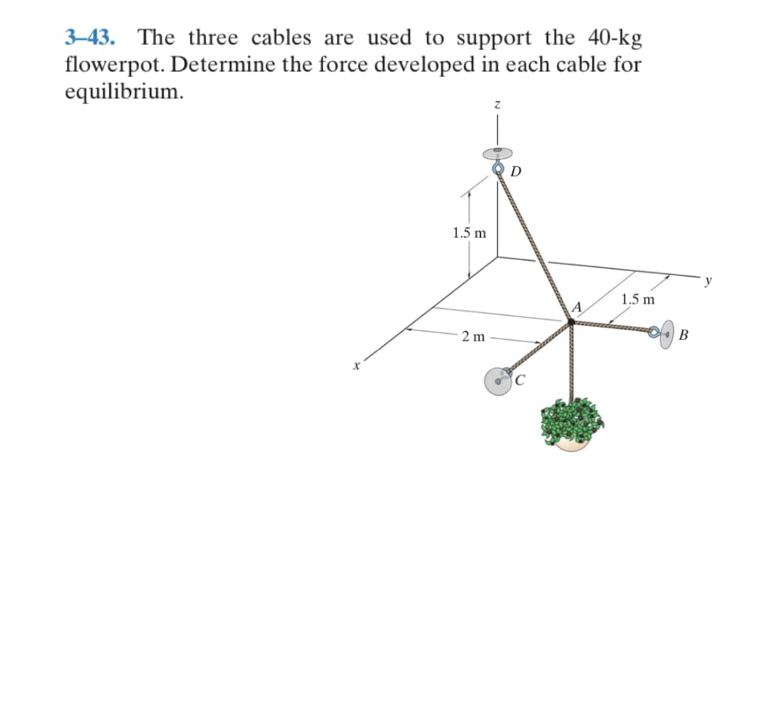 3–43. The three cables are used to support the 40-kg
flowerpot. Determine the force developed in each cable for
equilibrium.
D
1.5 m
y
1.5 m
A
2 m
В

