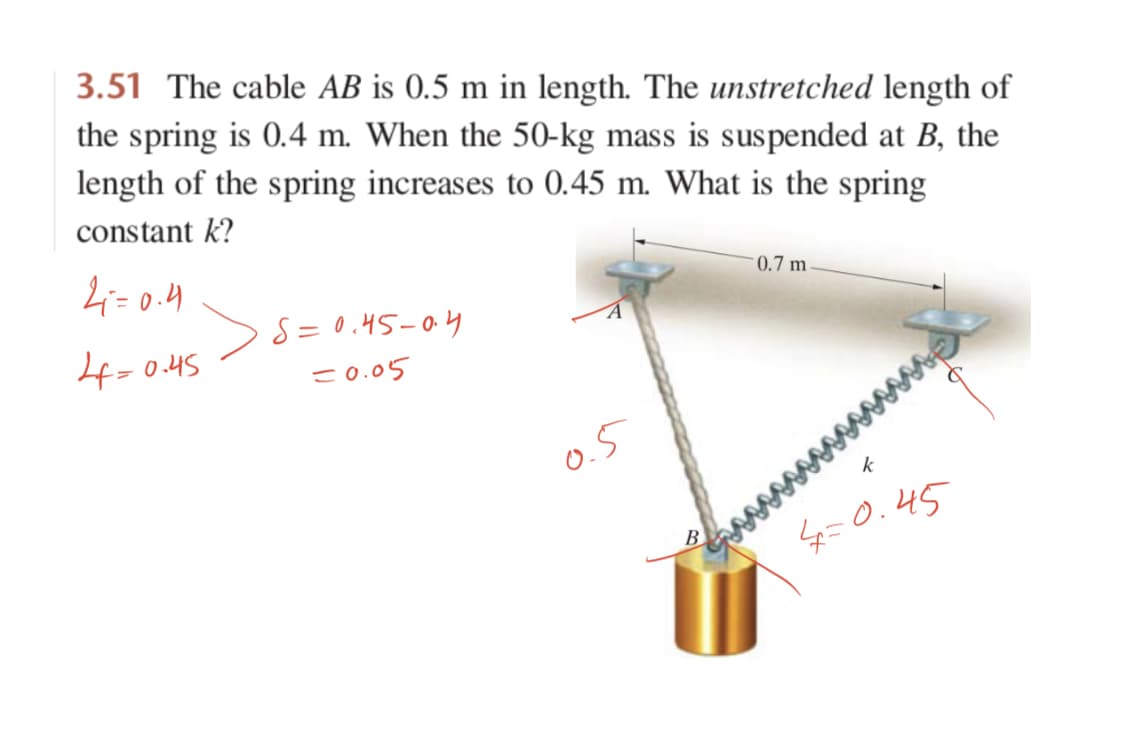 3.51 The cable AB is 0.5 m in length. The unstretched length of
the spring is 0.4 m. When the 50-kg mass is suspended at B, the
length of the spring increases to 0.45 m. What is the spring
constant k?
4=0.4
- 0.7 m
4=0.45
S = 0.45-04
-0.05
O.5
そ
タ=0.45
B
