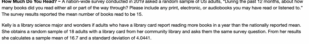 How Much Do You Read? ~ A nation-wide survey conducted in 2019 asked a random sample of US adults, "During the past 12 months, about how
many books did you read either all or part of the way through? Please include any print, electronic, or audiobooks you may have read or listened to."
The survey results reported the mean number of books read to be 15.
39
Kelly is a library science major and wonders if adults who have a library card report reading more books in a year than the nationally reported mean.
She obtains a random sample of 18 adults with a library card from her community library and asks them the same survey question. From her results
she calculates a sample mean of 16.7 and a standard deviation of 4.0441.