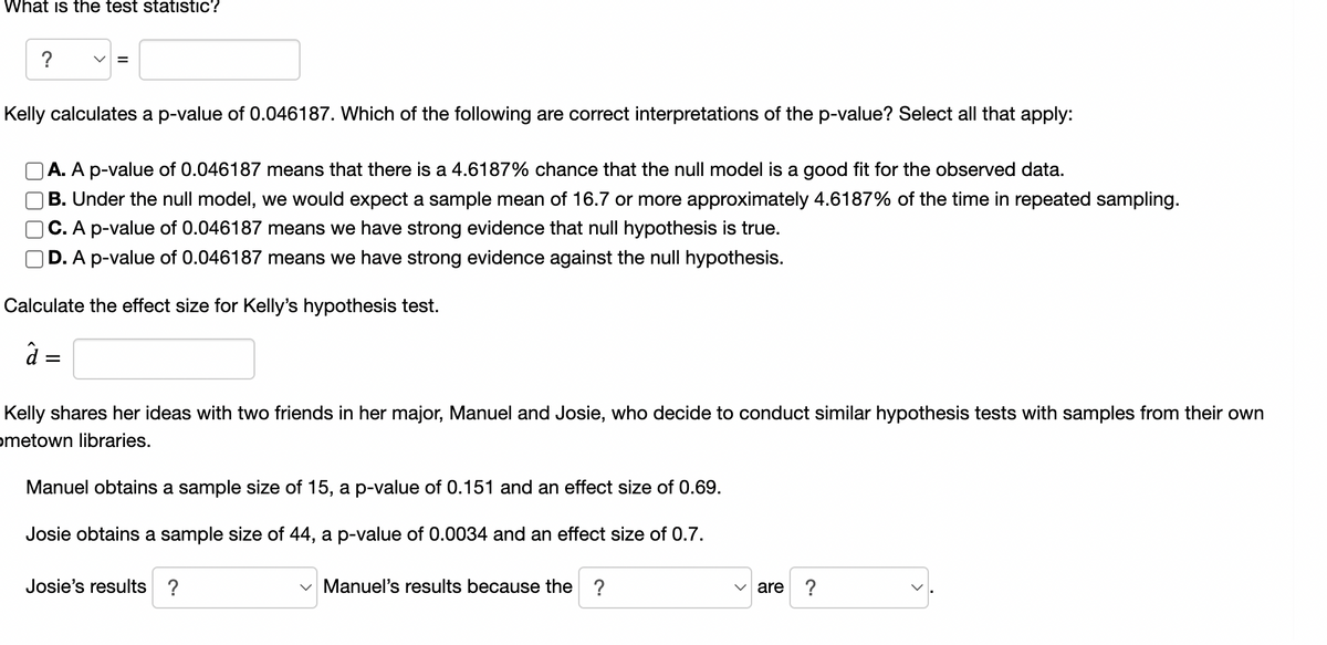 What is the test statistic?
?
=
Kelly calculates a p-value of 0.046187. Which of the following are correct interpretations of the p-value? Select all that apply:
A. A p-value of 0.046187 means that there is a 4.6187% chance that the null model is a good fit for the observed data.
B. Under the null model, we would expect a sample mean of 16.7 or more approximately 4.6187% of the time in repeated sampling.
C. A p-value of 0.046187 means we have strong evidence that null hypothesis is true.
D. A p-value of 0.046187 means we have strong evidence against the null hypothesis.
Calculate the effect size for Kelly's hypothesis test.
â =
Kelly shares her ideas with two friends in her major, Manuel and Josie, who decide to conduct similar hypothesis tests with samples from their own
ometown libraries.
Manuel obtains a sample size of 15, a p-value of 0.151 and an effect size of 0.69.
Josie obtains a sample size of 44, a p-value of 0.0034 and an effect size of 0.7.
Josie's results ?
✓Manuel's results because the ?
✓are ?