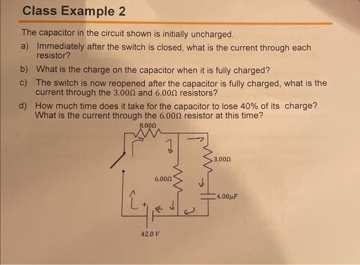 Class Example 2
The capacitor in the circuit shown is initially uncharged.
a) Immediately after the switch is closed, what is the current through each
resistor?
b) What is the charge on the capacitor when it is fully charged?
c) The switch is now reopened after the capacitor is fully charged, what is the
current through the 3.002 and 6.002 resistors?
d) How much time does it take for the capacitor to lose 40% of its charge?
What is the current through the 6.000 resistor at this time?
8.000
3.000
6.000
4.00µF
42.0 V

