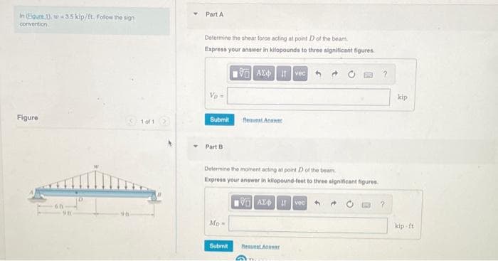 Part A
In Eigure ). w35 kip/ft. Folow the sign
comvention
Delermine the shear force acting at point D of the beam
Express your answer in kilopounds to three significant figures.
A24 vec
kip
Vo=
Figure
1 of 1
Submit
Reuest Anane
Part B
Determine the moment acting at point D of the beam
Express your answer in kilopound feet to three significant figures
Mo
kip ft
Submit
Request Anwer
