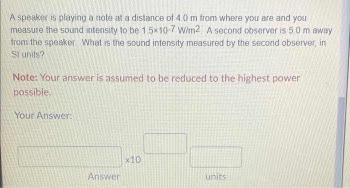A speaker is playing a note at a distance of 4.0 m from where you are and you
measure the sound intensity to be 1.5x10-7 W/m2. A second observer is 5.0 m away
from the speaker. What is the sound intensity measured by the second observer, in
Sl units?
Note: Your answer is assumed to be reduced to the highest power
possible.
Your Answer:
x10
Answer
units
