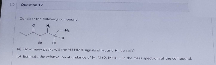 Question 17
Consider the following compound.
H,
H
CI
Br
(a) How many peaks will the 'H NMR signals of H, and Hp be split?
(b) Estimate the relative ion abundance of M, M+2, M+4, .. in the mass spectrum of the compound.
