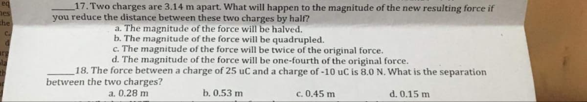 eq
nes
17. Two charges are 3.14 m apart. What will happen to the magnitude of the new resulting force if
you reduce the distance between these two charges by half?
the
a. The magnitude of the force will be halved.
b. The magnitude of the force will be quadrupled.
c. The magnitude of the force will be twice of the original force.
d. The magnitude of the force will be one-fourth of the original force.
c.
arg
ala
18. The force between a charge of 25 uC and a charge of -10 uC is 8.0 N. What is the separation
between the two charges?
a. 0.28 m
b. 0.53 m
c. 0.45 m
d. 0.15 m
