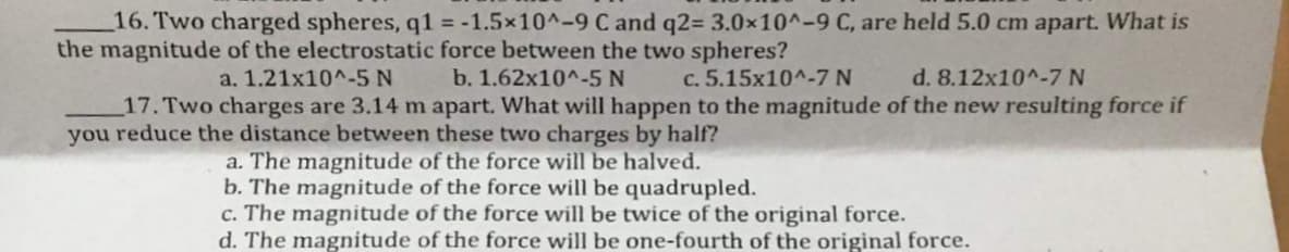16. Two charged spheres, q1 = -1.5x10^-9 C and q2= 3.0x10^-9 C, are held 5.0 cm apart. What is
the magnitude of the electrostatic force between the two spheres?
a. 1.21x10^-5 N
b. 1.62x10^-5 N
c. 5.15x10^-7 N
d. 8.12x10^-7 N
17. Two charges are 3.14 m apart. What will happen to the magnitude of the new resulting force if
you reduce the distance between these two charges by half?
a. The magnitude of the force will be halved.
b. The magnitude of the force will be quadrupled.
c. The magnitude of the force will be twice of the original force.
d. The magnitude of the force will be one-fourth of the original force.
