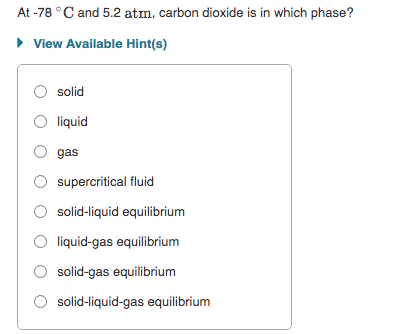 At -78 °C and 5.2 atm, carbon dioxide is in which phase?
• View Available Hint(s)
solid
liquid
gas
supercritical fluid
O solid-liquid equilibrium
liquid-gas equilibrium
solid-gas equilibrium
solid-liquid-gas equilibrium

