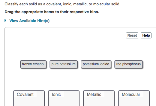 Classify each solid as a covalent, ionic, metallic, or molecular solid.
Drag the appropriate items to their respective bins.
• View Available Hint(s)
Reset Help
frozen ethanol
pure potassium potassium iodide red phosphorus
Covalent
lonic
Metallic
Molecular
